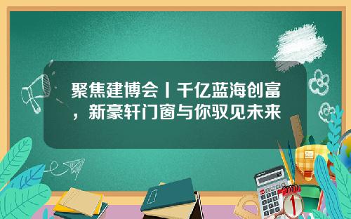 聚焦建博会丨千亿蓝海创富，新豪轩门窗与你驭见未来