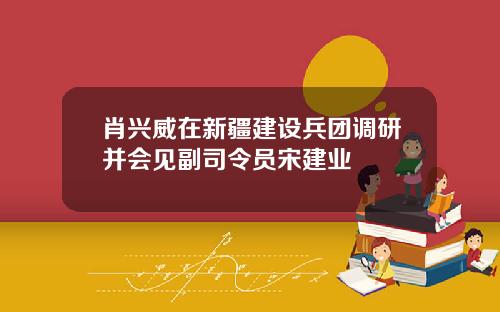 肖兴威在新疆建设兵团调研并会见副司令员宋建业