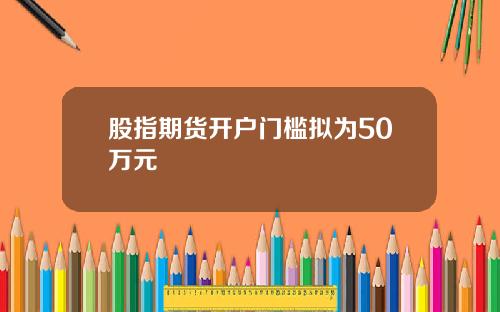 股指期货开户门槛拟为50万元