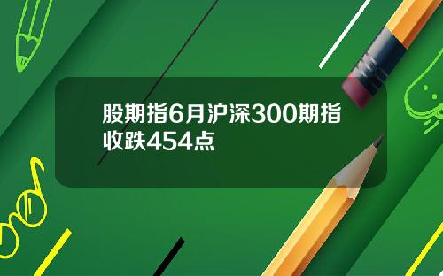 股期指6月沪深300期指收跌454点