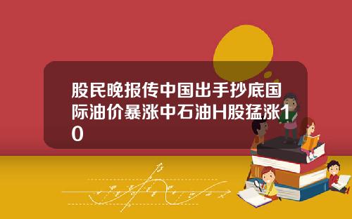 股民晚报传中国出手抄底国际油价暴涨中石油H股猛涨10