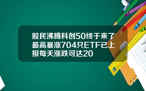 股民沸腾科创50终于来了最高暴涨704只ETF已上报每天涨跌可达20