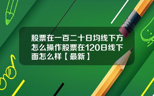 股票在一百二十日均线下方怎么操作股票在120日线下面怎么样【最新】