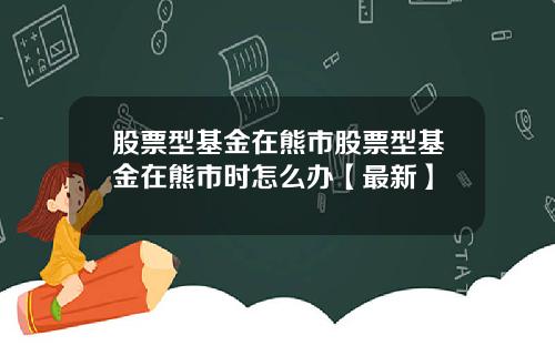 股票型基金在熊市股票型基金在熊市时怎么办【最新】