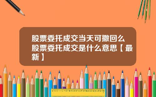 股票委托成交当天可撒回么股票委托成交是什么意思【最新】
