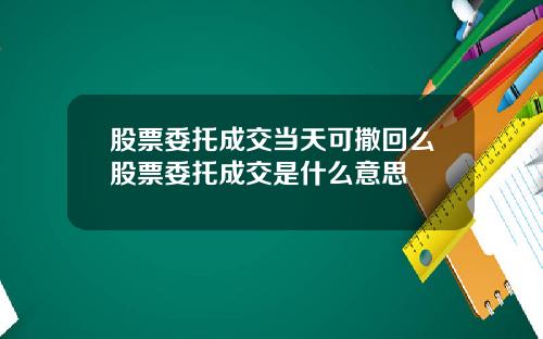 股票委托成交当天可撒回么股票委托成交是什么意思