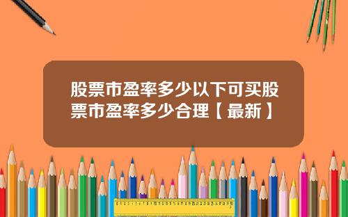 股票市盈率多少以下可买股票市盈率多少合理【最新】