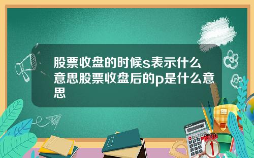 股票收盘的时候s表示什么意思股票收盘后的p是什么意思