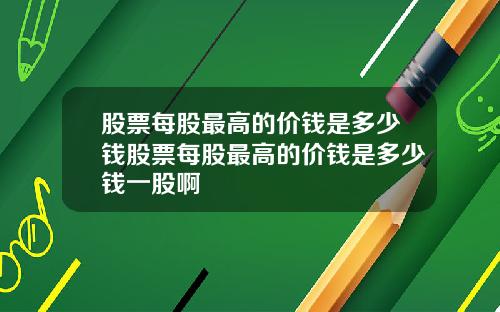 股票每股最高的价钱是多少钱股票每股最高的价钱是多少钱一股啊