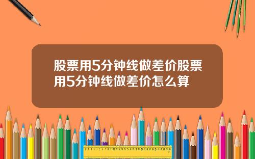 股票用5分钟线做差价股票用5分钟线做差价怎么算