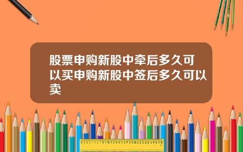 股票申购新股中牵后多久可以买申购新股中签后多久可以卖