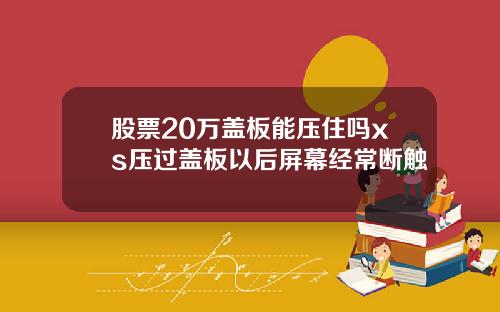 股票20万盖板能压住吗xs压过盖板以后屏幕经常断触