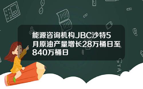 能源咨询机构JBC沙特5月原油产量增长28万桶日至840万桶日