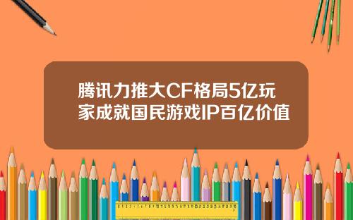 腾讯力推大CF格局5亿玩家成就国民游戏IP百亿价值