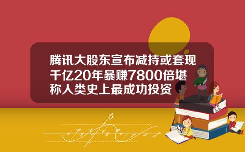 腾讯大股东宣布减持或套现千亿20年暴赚7800倍堪称人类史上最成功投资