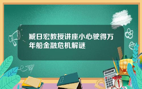 臧日宏教授讲座小心驶得万年船金融危机解谜