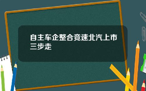 自主车企整合竞速北汽上市三步走