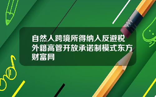 自然人跨境所得纳入反避税外籍高管开放承诺制模式东方财富网