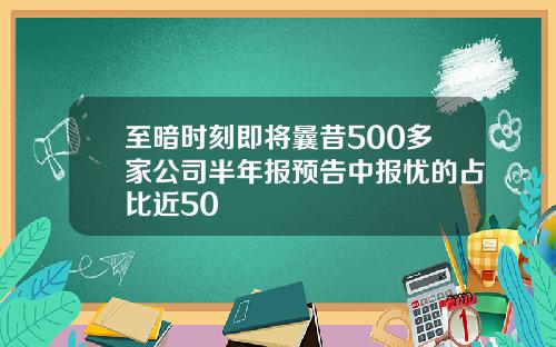 至暗时刻即将曩昔500多家公司半年报预告中报忧的占比近50