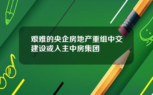 艰难的央企房地产重组中交建设或入主中房集团