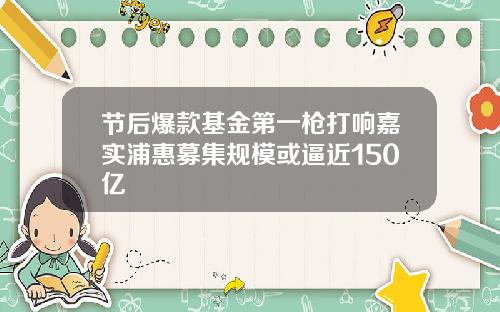 节后爆款基金第一枪打响嘉实浦惠募集规模或逼近150亿