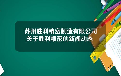 苏州胜利精密制造有限公司 关于胜利精密的新闻动态
