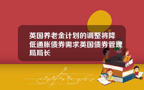 英国养老金计划的调整将降低通胀债券需求英国债券管理局局长