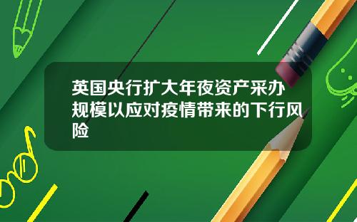 英国央行扩大年夜资产采办规模以应对疫情带来的下行风险