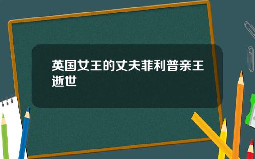 英国女王的丈夫菲利普亲王逝世