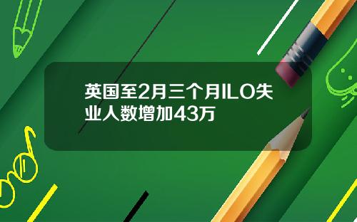 英国至2月三个月ILO失业人数增加43万