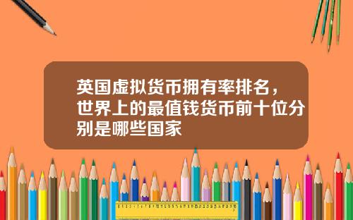 英国虚拟货币拥有率排名，世界上的最值钱货币前十位分别是哪些国家