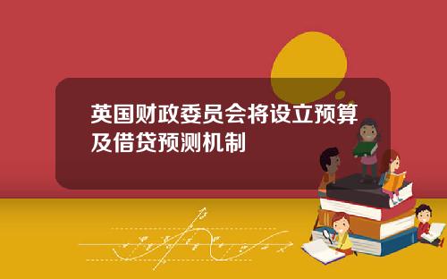 英国财政委员会将设立预算及借贷预测机制