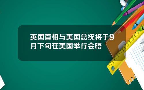 英国首相与美国总统将于9月下旬在美国举行会晤