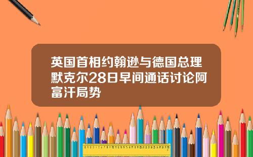 英国首相约翰逊与德国总理默克尔28日早间通话讨论阿富汗局势