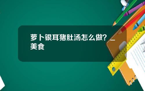 萝卜银耳猪肚汤怎么做？_美食