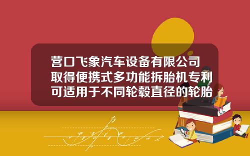 营口飞象汽车设备有限公司取得便携式多功能拆胎机专利可适用于不同轮毂直径的轮胎使用