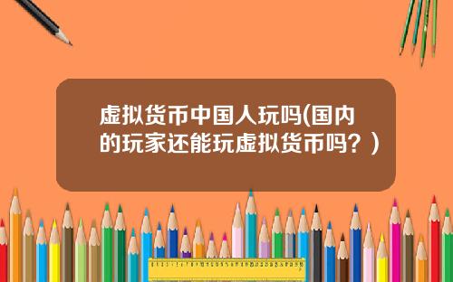 虚拟货币中国人玩吗(国内的玩家还能玩虚拟货币吗?)