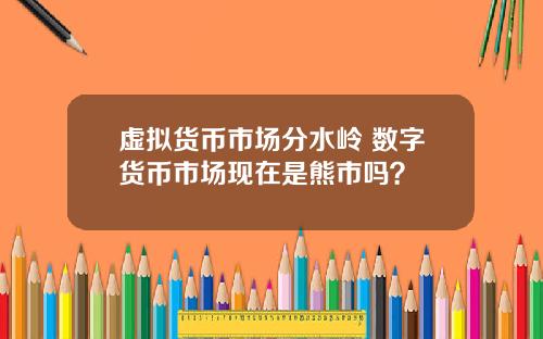 虚拟货币市场分水岭 数字货币市场现在是熊市吗？