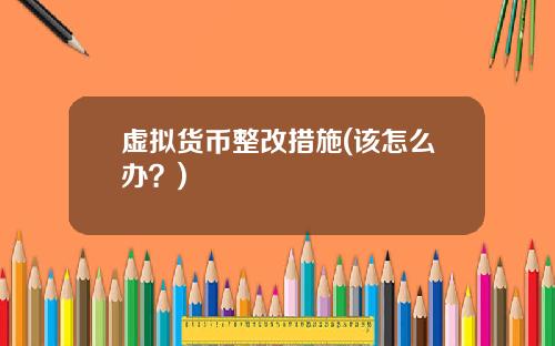 虚拟货币整改措施(该怎么办？)