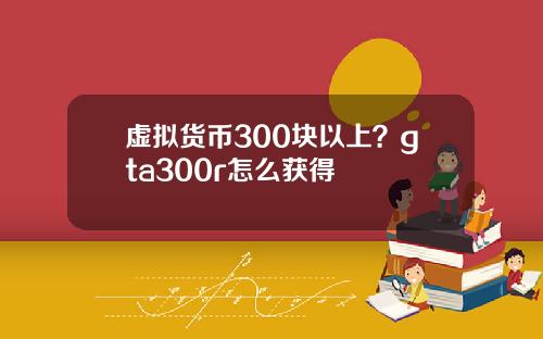 虚拟货币300块以上？gta300r怎么获得
