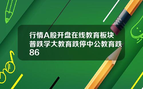 行情A股开盘在线教育板块普跌学大教育跌停中公教育跌86