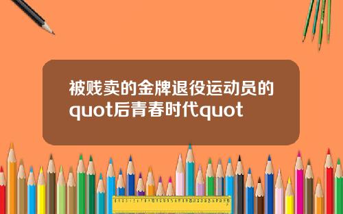 被贱卖的金牌退役运动员的quot后青春时代quot