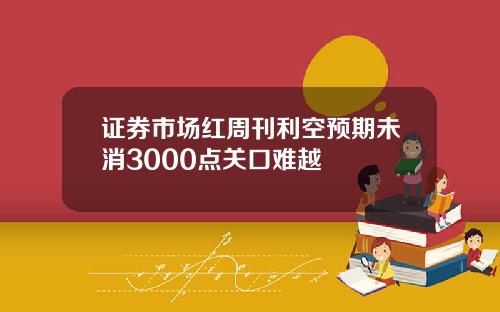 证券市场红周刊利空预期未消3000点关口难越