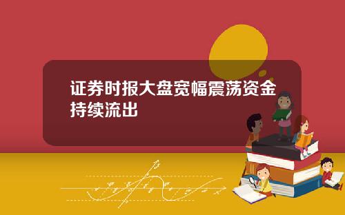 证券时报大盘宽幅震荡资金持续流出