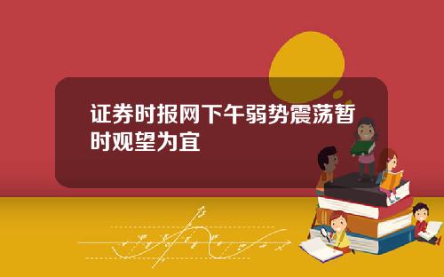 证券时报网下午弱势震荡暂时观望为宜