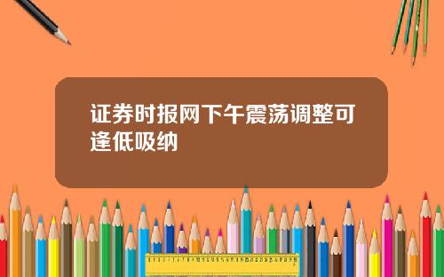 证券时报网下午震荡调整可逢低吸纳
