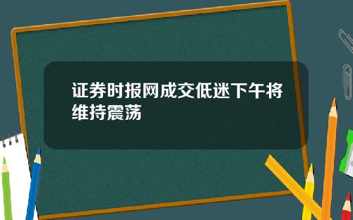 证券时报网成交低迷下午将维持震荡