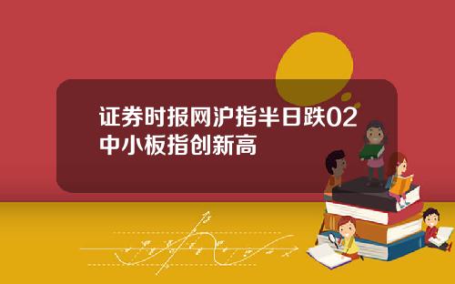 证券时报网沪指半日跌02中小板指创新高