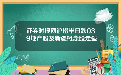 证券时报网沪指半日跌039地产股及新疆概念股走强
