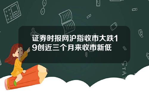 证券时报网沪指收市大跌19创近三个月来收市新低